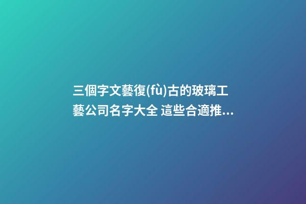 三個字文藝復(fù)古的玻璃工藝公司名字大全 這些合適推選-第1張-公司起名-玄機(jī)派